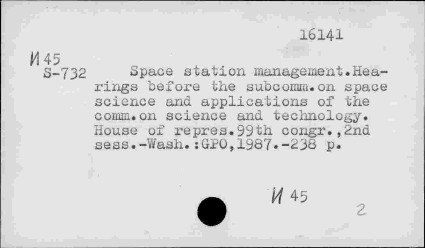 ﻿16141
5-732 Space station management.Hearings before the subcomm.on space science and applications of the comm.on science and technology. House of i-epres.99th congr.,2nd sess.-Wash.:GPO,1987»-238 P«
45